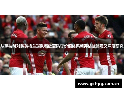 从萨拉赫对阵英格兰球队看欧冠防守价值体系新评估战略意义深度研究 从萨拉赫对阵英格兰球队看欧冠防守价值体系新评估战略意义深度研究