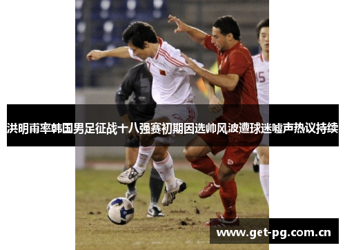 洪明甫率韩国男足征战十八强赛初期因选帅风波遭球迷嘘声热议持续 洪明甫率韩国男足征战十八强赛初期因选帅风波遭球迷嘘声热议持续