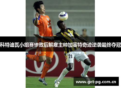 科特迪瓦小组赛惨败后解雇主帅加塞特奇迹逆袭最终夺冠